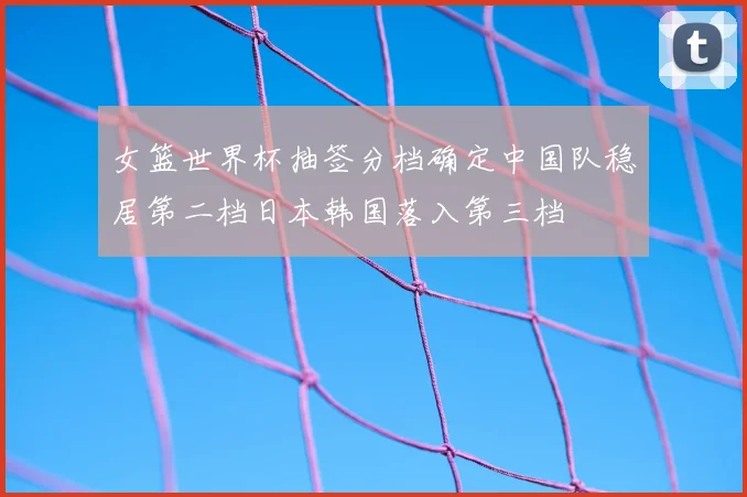 女篮世界杯抽签分档确定中国队稳居第二档日本韩国落入第三档