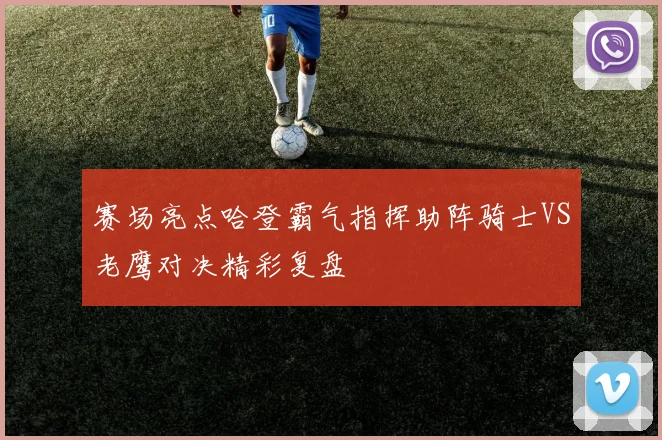赛场亮点哈登霸气指挥助阵骑士VS老鹰对决精彩复盘
