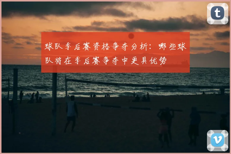 球队季后赛资格争夺分析:哪些球队将在季后赛争夺中更具优势