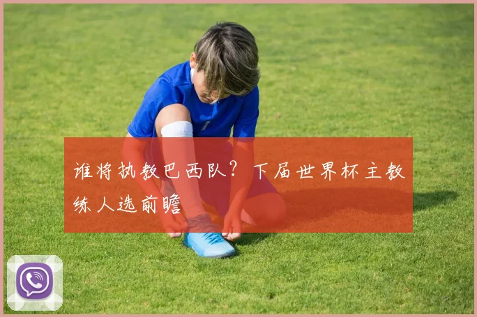 谁将执教巴西队?下届世界杯主教练人选前瞻