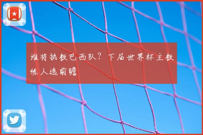 谁将执教巴西队？下届世界杯主教练人选前瞻