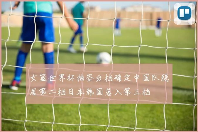 女篮世界杯抽签分档确定中国队稳居第二档日本韩国落入第三档